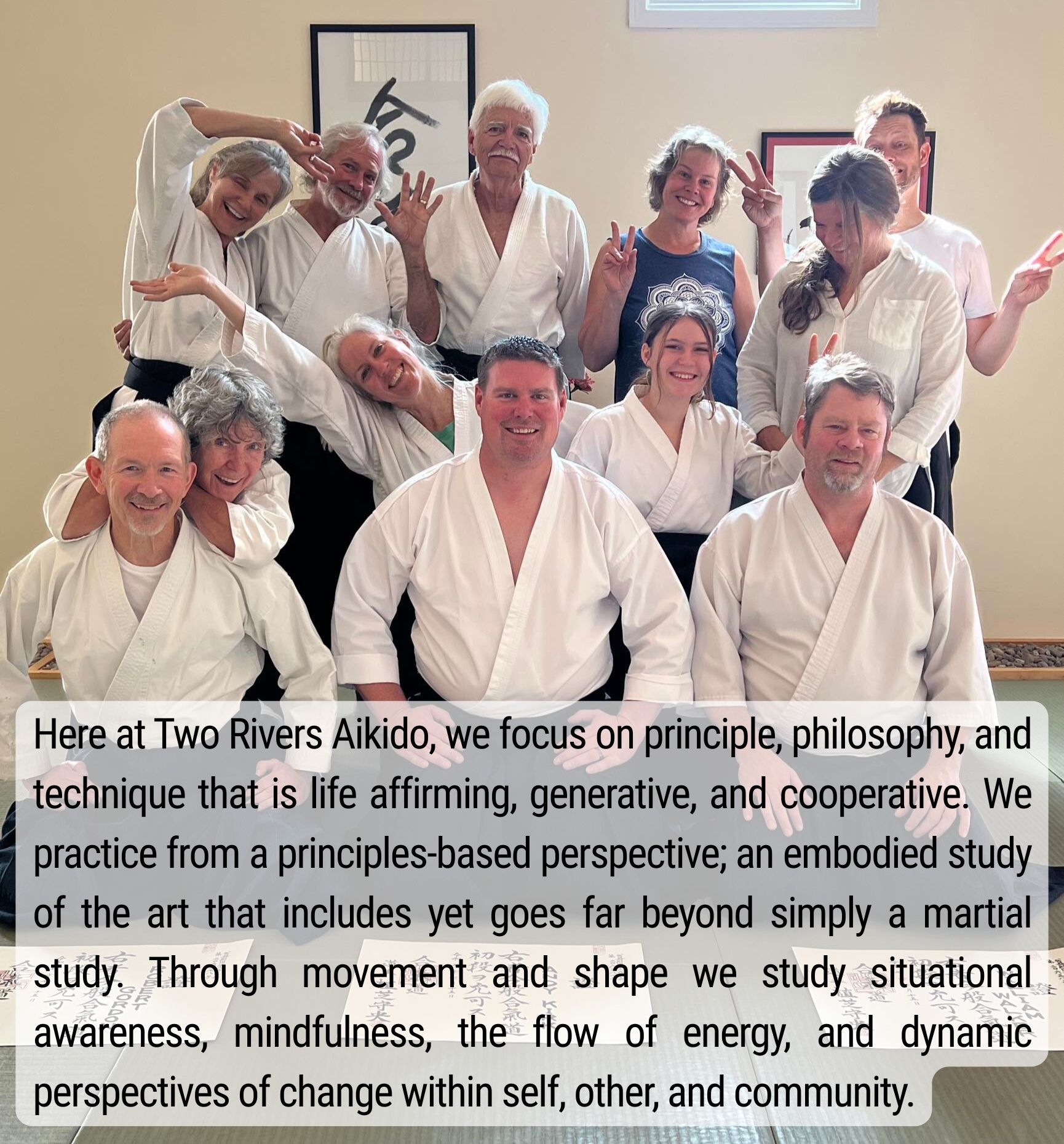 Here at Two Rivers Aikido, we focus on principle, philosophy, and technique that is life affirming, generative, and cooperative. We practice from a principles-based perspective; an embodied study